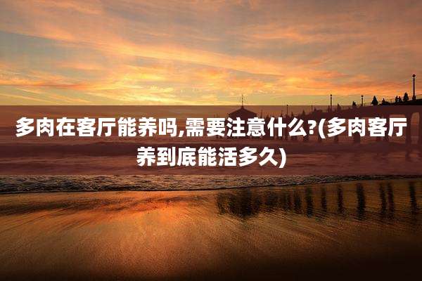 多肉在客厅能养吗,需要注意什么?(多肉客厅养到底能活多久)