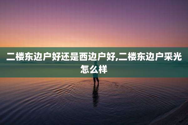 二楼东边户好还是西边户好,二楼东边户采光怎么样
