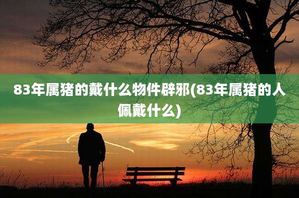 83年属猪的戴什么物件辟邪(83年属猪的人佩戴什么)
