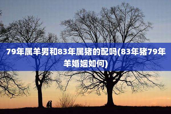 79年属羊男和83年属猪的配吗(83年猪79年羊婚姻如何)