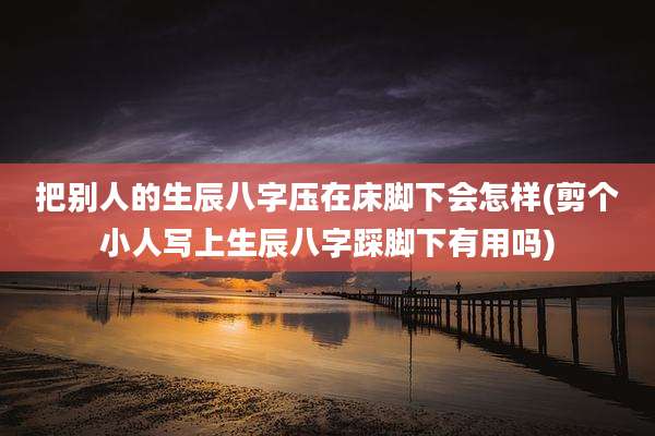 把别人的生辰八字压在床脚下会怎样(剪个小人写上生辰八字踩脚下有用吗)