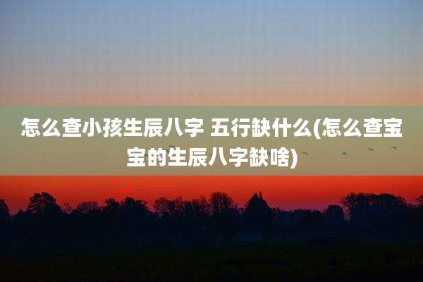 怎么查小孩生辰八字 五行缺什么(怎么查宝宝的生辰八字缺啥)