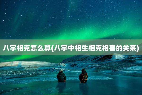 八字相克怎么算(八字中相生相克相害的关系)