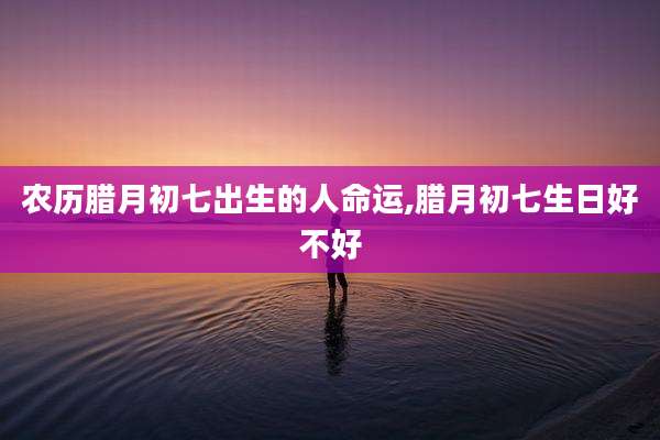 农历腊月初七出生的人命运,腊月初七生日好不好