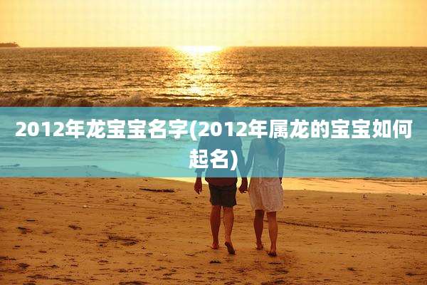 2012年龙宝宝名字(2012年属龙的宝宝如何起名)