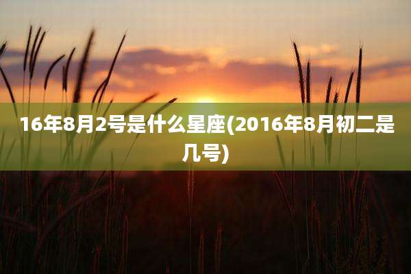 16年8月2号是什么星座(2016年8月初二是几号)