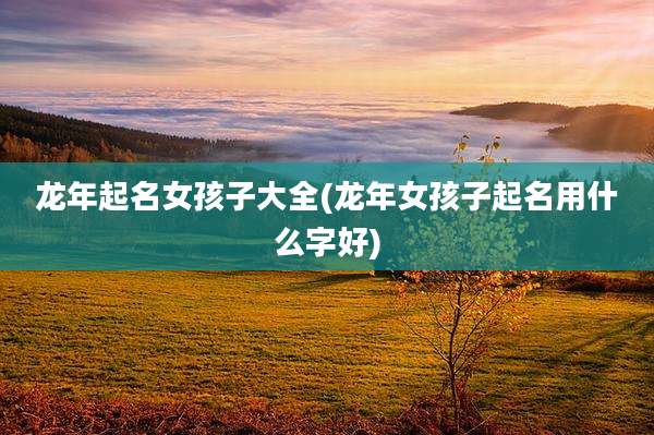 龙年起名女孩子大全(龙年女孩子起名用什么字好)