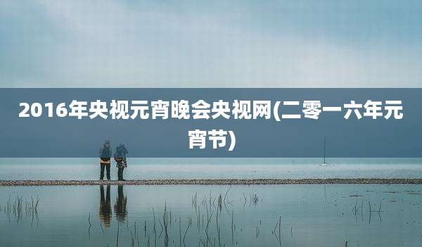 2016年央视元宵晚会央视网(二零一六年元宵节)