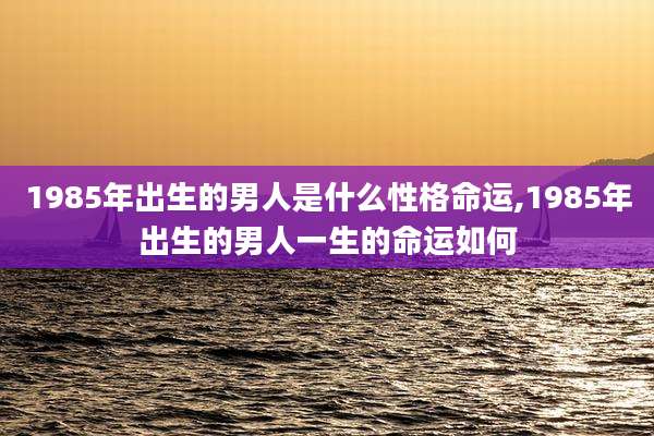 1985年出生的男人是什么性格命运,1985年出生的男人一生的命运如何