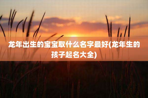龙年出生的宝宝取什么名字最好(龙年生的孩子起名大全)