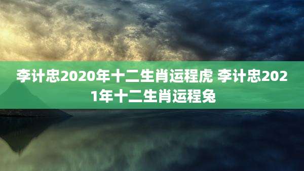 李计忠2020年十二生肖运程虎 李计忠2021年十二生肖运程兔