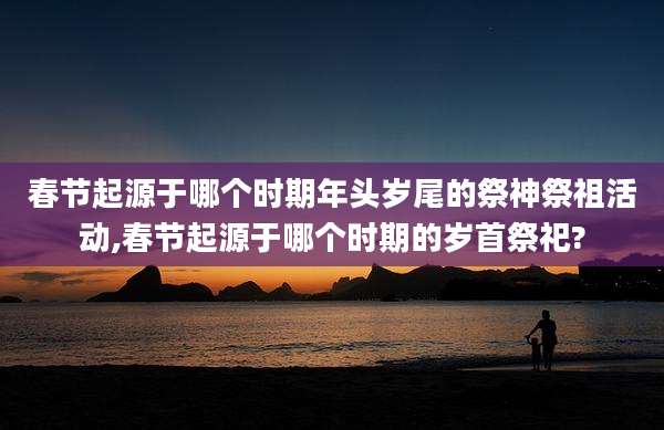 春节起源于哪个时期年头岁尾的祭神祭祖活动,春节起源于哪个时期的岁首祭祀?