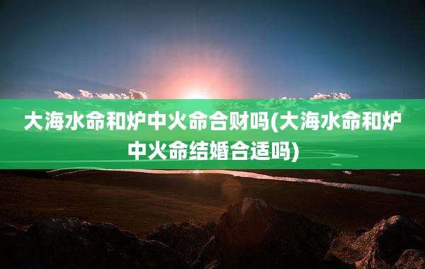 大海水命和炉中火命合财吗(大海水命和炉中火命结婚合适吗)