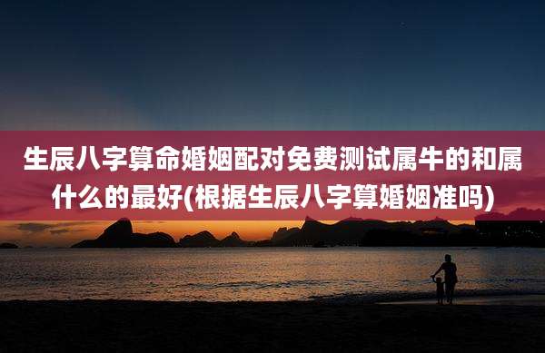 生辰八字算命婚姻配对免费测试属牛的和属什么的最好(根据生辰八字算婚姻准吗)