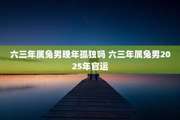 六三年属兔男晚年孤独吗 六三年属兔男2025年官运