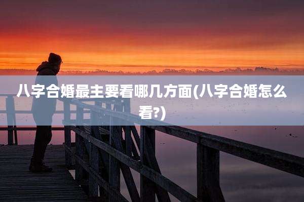 八字合婚最主要看哪几方面(八字合婚怎么看?)