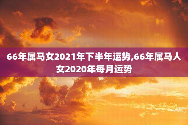 66年属马女2021年下半年运势,66年属马人女2020年每月运势