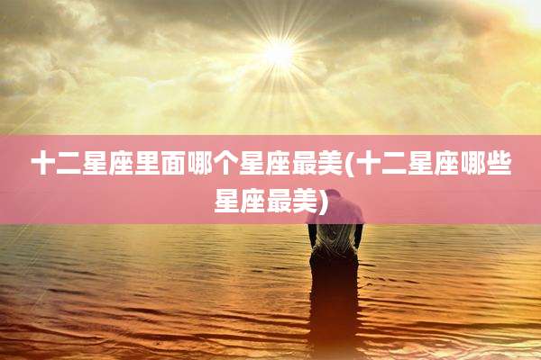十二星座里面哪个星座最美(十二星座哪些星座最美)