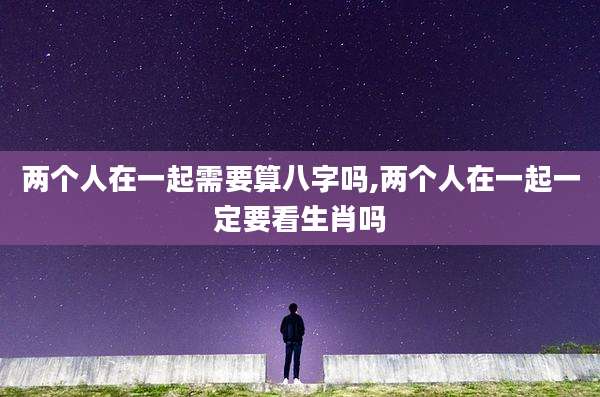 两个人在一起需要算八字吗,两个人在一起一定要看生肖吗