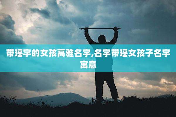 带瑶字的女孩高雅名字,名字带瑶女孩子名字寓意