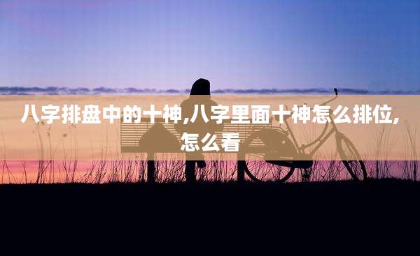 八字排盘中的十神,八字里面十神怎么排位,怎么看