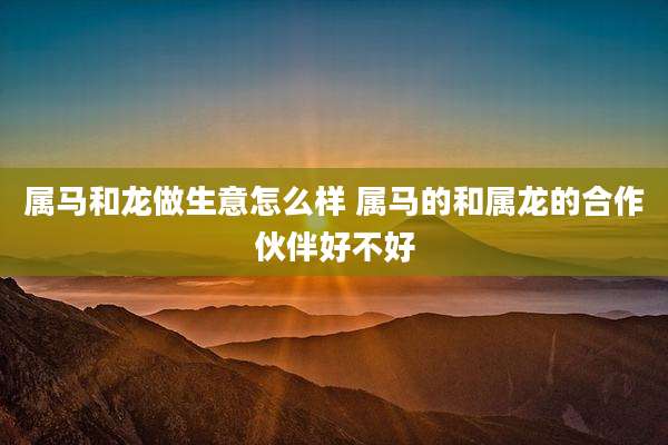 属马和龙做生意怎么样 属马的和属龙的合作伙伴好不好
