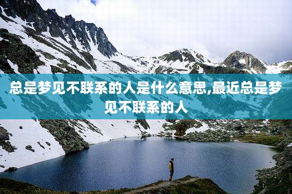总是梦见不联系的人是什么意思,最近总是梦见不联系的人