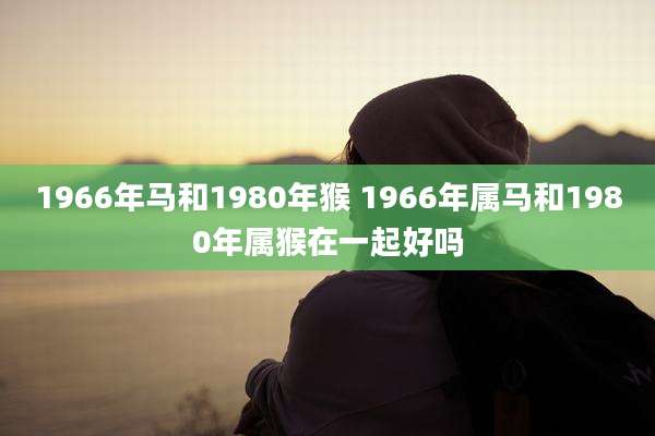 1966年马和1980年猴 1966年属马和1980年属猴在一起好吗