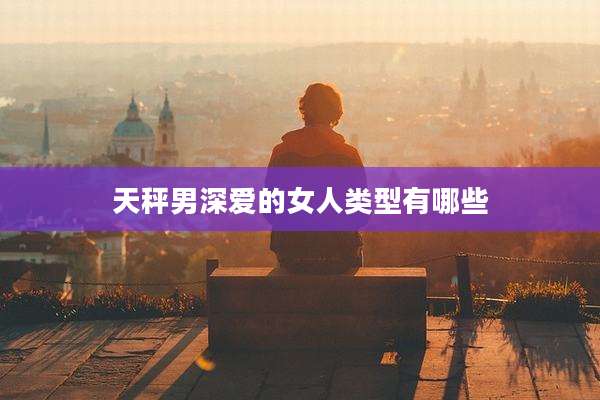 天秤男深爱的女人类型有哪些