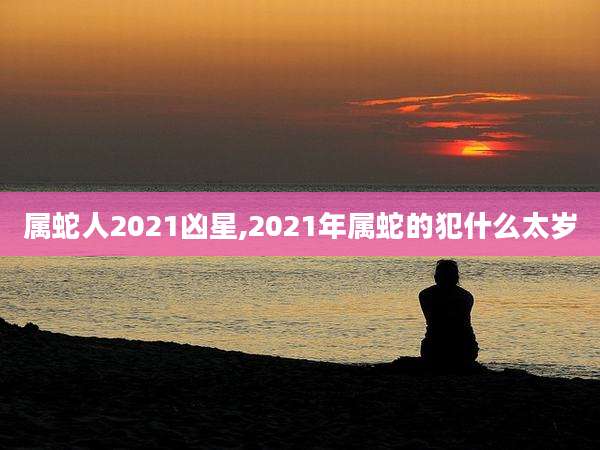 属蛇人2021凶星,2021年属蛇的犯什么太岁