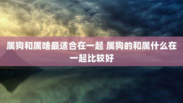 属狗和属啥最适合在一起 属狗的和属什么在一起比较好
