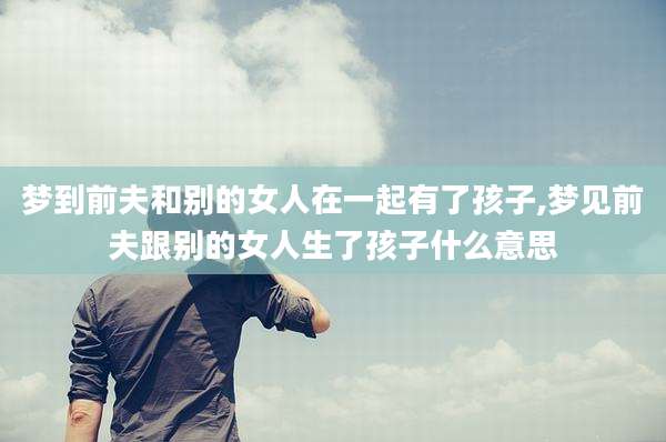 梦到前夫和别的女人在一起有了孩子,梦见前夫跟别的女人生了孩子什么意思