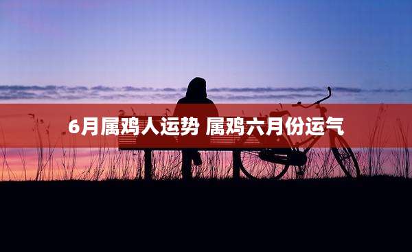 6月属鸡人运势 属鸡六月份运气