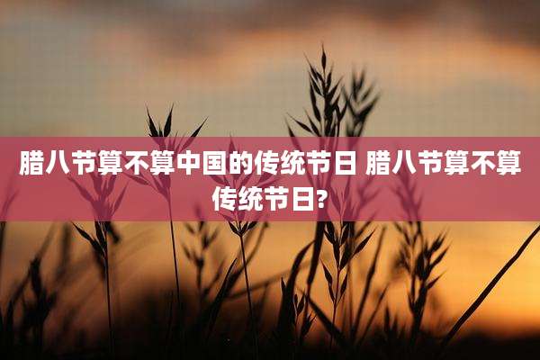 腊八节算不算中国的传统节日 腊八节算不算传统节日?
