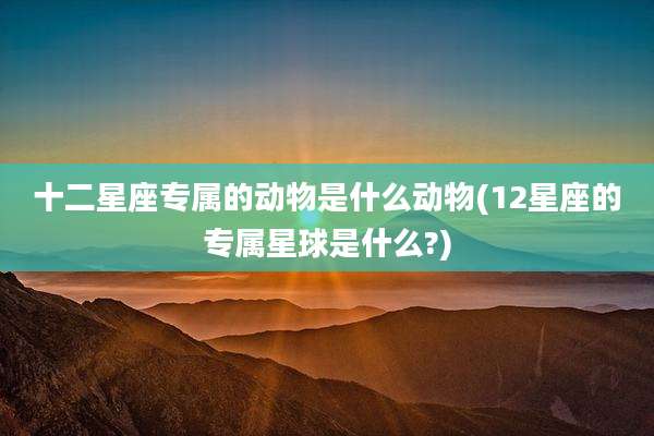 十二星座专属的动物是什么动物(12星座的专属星球是什么?)