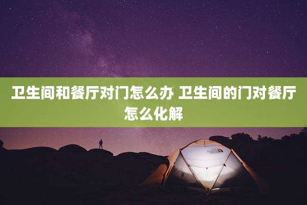 卫生间和餐厅对门怎么办 卫生间的门对餐厅怎么化解
