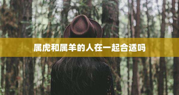 属虎和属羊的人在一起合适吗