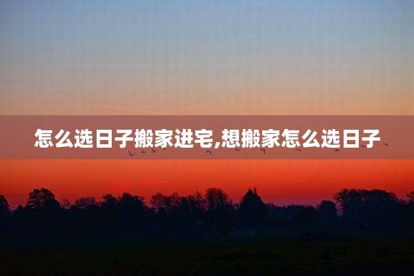 怎么选日子搬家进宅,想搬家怎么选日子
