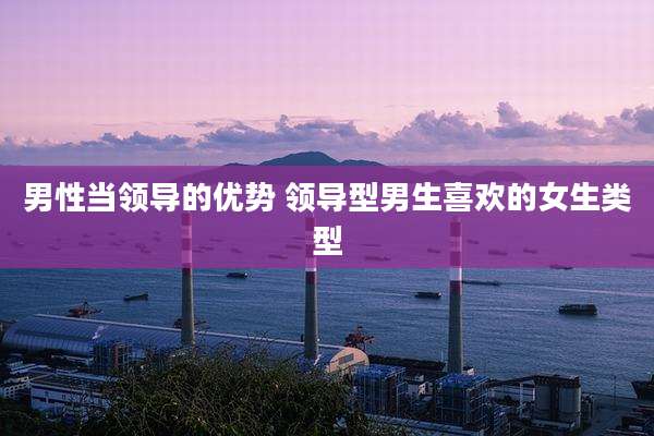 男性当领导的优势 领导型男生喜欢的女生类型