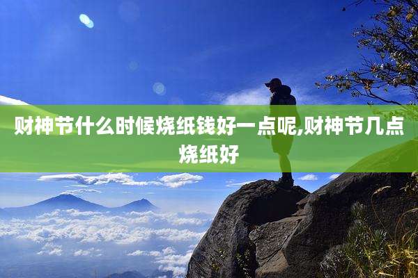 财神节什么时候烧纸钱好一点呢,财神节几点烧纸好