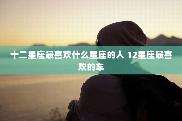 十二星座最喜欢什么星座的人 12星座最喜欢的车