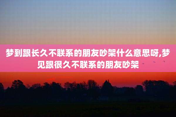 梦到跟长久不联系的朋友吵架什么意思呀,梦见跟很久不联系的朋友吵架