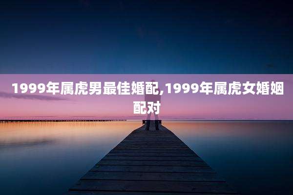 1999年属虎男最佳婚配,1999年属虎女婚姻配对