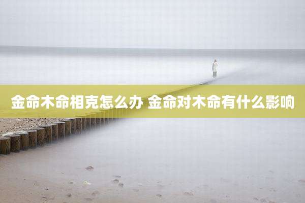 金命木命相克怎么办 金命对木命有什么影响