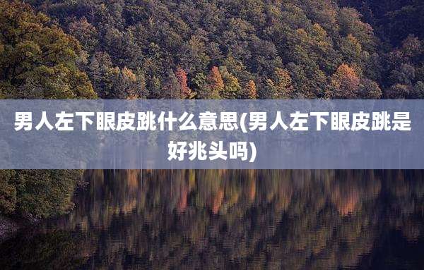 男人左下眼皮跳什么意思(男人左下眼皮跳是好兆头吗)