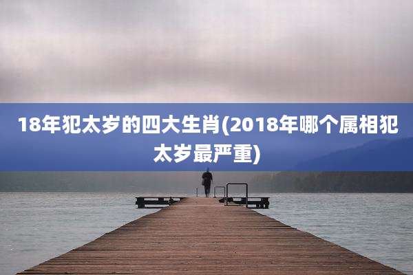 18年犯太岁的四大生肖(2018年哪个属相犯太岁最严重)
