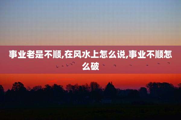 事业老是不顺,在风水上怎么说,事业不顺怎么破
