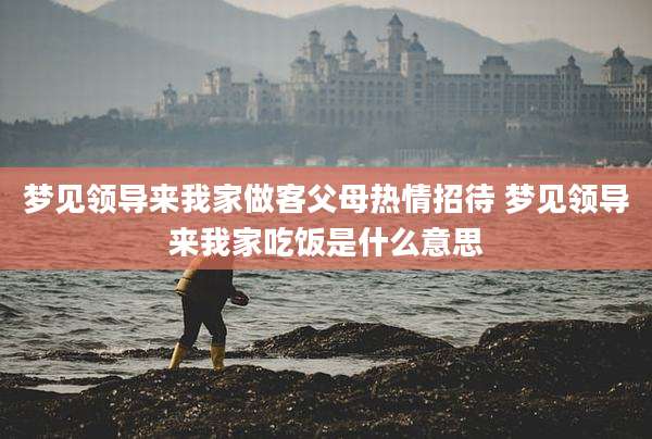 梦见领导来我家做客父母热情招待 梦见领导来我家吃饭是什么意思