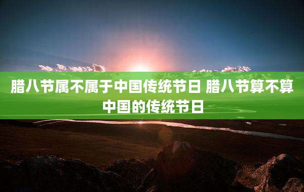 腊八节属不属于中国传统节日 腊八节算不算中国的传统节日