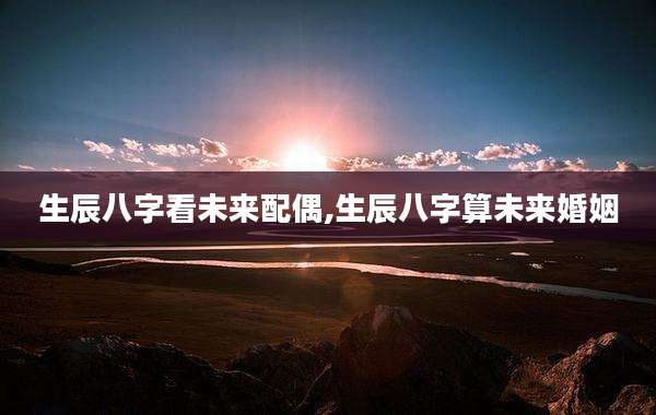 生辰八字看未来配偶,生辰八字算未来婚姻